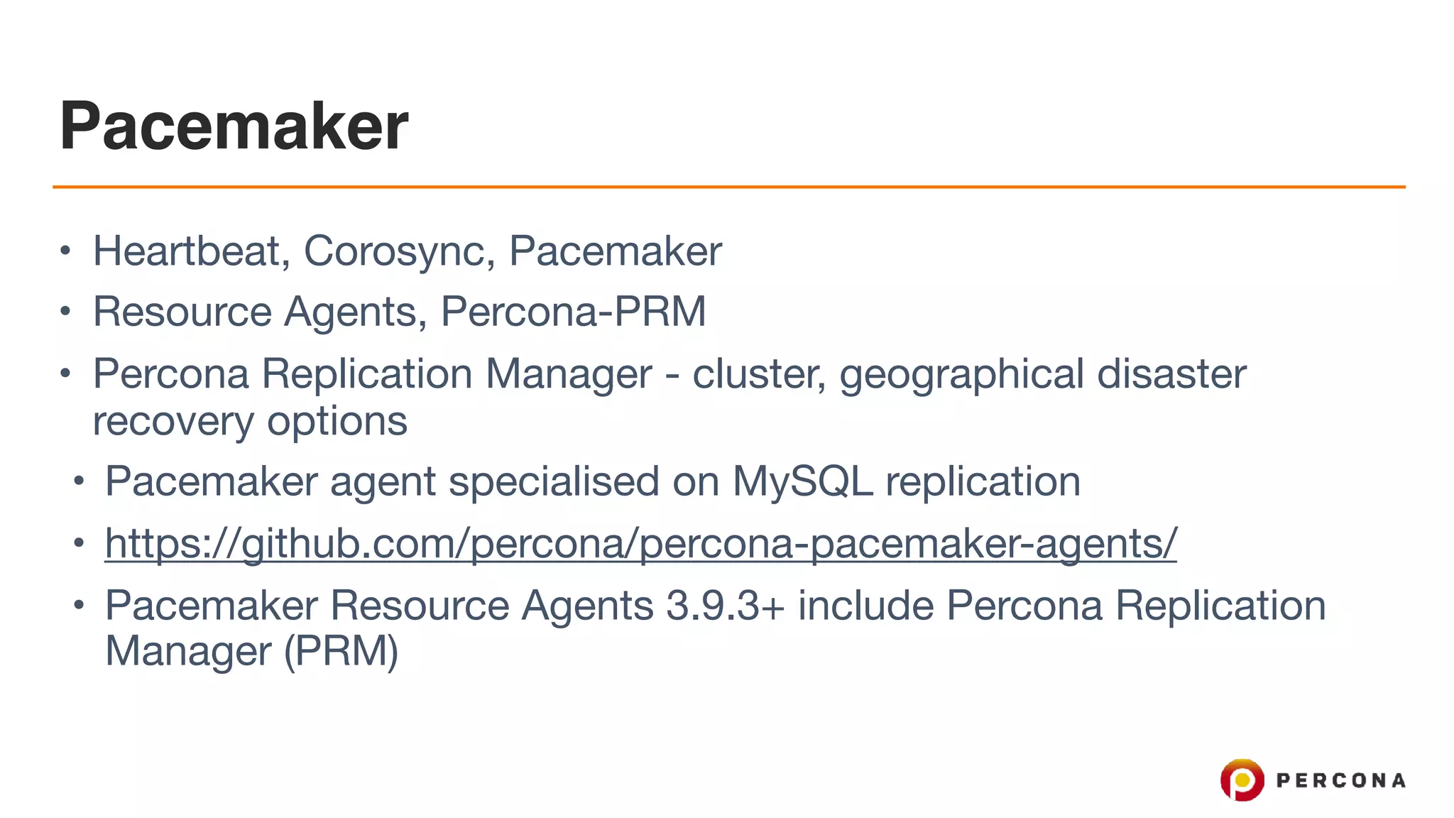 Pacemaker
• Heartbeat, Corosync, Pacemaker

• Resource Agents, Percona-PRM

• Percona Replication Manager - cluster, geographical disaster
recovery options

• Pacemaker agent specialised on MySQL replication

• https://github.com/percona/percona-pacemaker-agents/ 

• Pacemaker Resource Agents 3.9.3+ include Percona Replication
Manager (PRM)
 