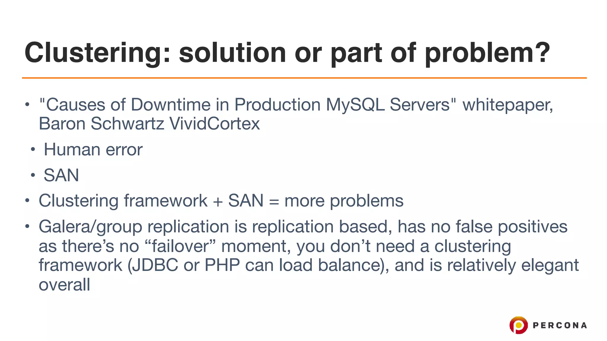 Clustering: solution or part of problem?
• "Causes of Downtime in Production MySQL Servers" whitepaper,
Baron Schwartz VividCortex

• Human error

• SAN

• Clustering framework + SAN = more problems

• Galera/group replication is replication based, has no false positives
as there’s no “failover” moment, you don’t need a clustering
framework (JDBC or PHP can load balance), and is relatively elegant
overall
 