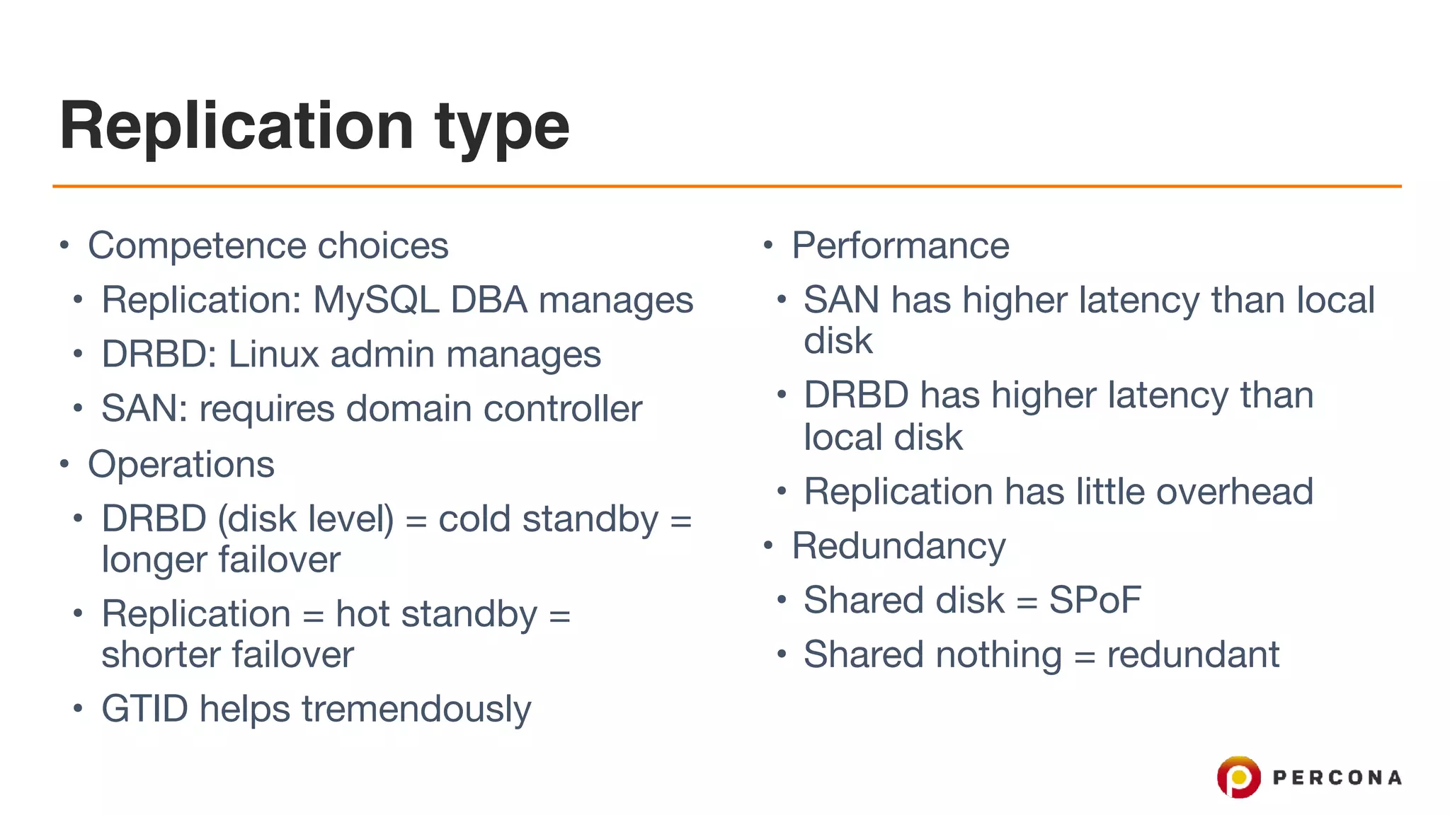 Replication type
• Competence choices

• Replication: MySQL DBA manages

• DRBD: Linux admin manages

• SAN: requires domain controller

• Operations

• DRBD (disk level) = cold standby =
longer failover

• Replication = hot standby =
shorter failover

• GTID helps tremendously

• Performance

• SAN has higher latency than local
disk

• DRBD has higher latency than
local disk

• Replication has little overhead

• Redundancy

• Shared disk = SPoF

• Shared nothing = redundant
 