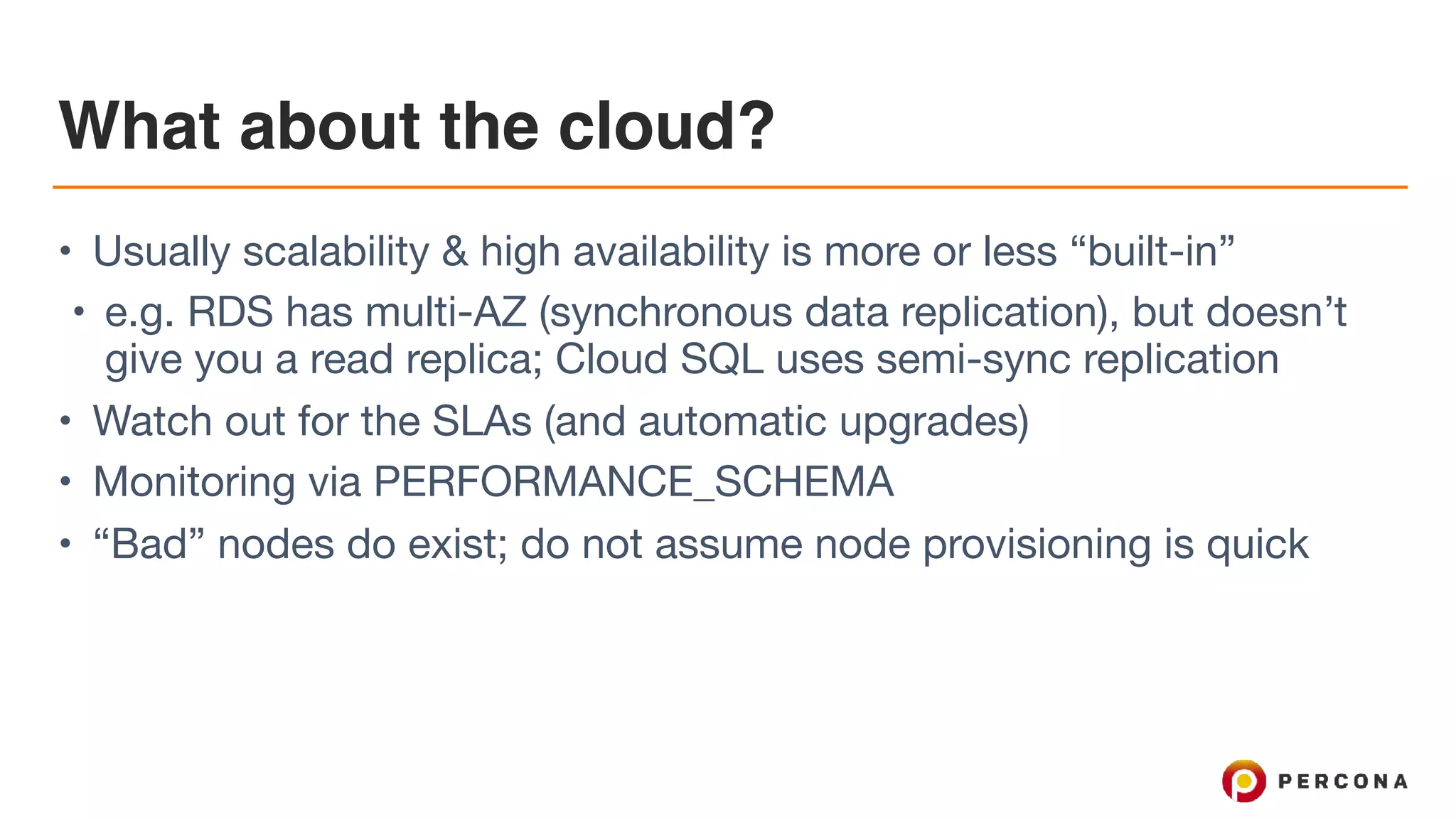 What about the cloud?
• Usually scalability & high availability is more or less “built-in”

• e.g. RDS has multi-AZ (synchronous data replication), but doesn’t
give you a read replica; Cloud SQL uses semi-sync replication

• Watch out for the SLAs (and automatic upgrades)

• Monitoring via PERFORMANCE_SCHEMA

• “Bad” nodes do exist; do not assume node provisioning is quick
 