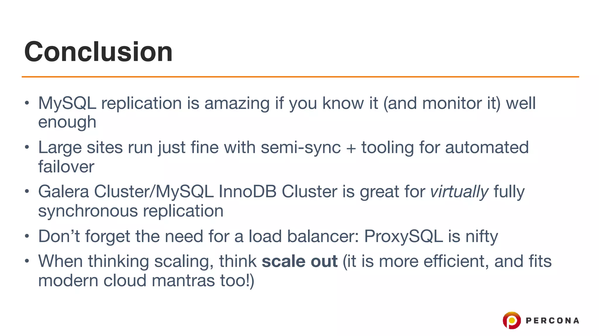 Conclusion
• MySQL replication is amazing if you know it (and monitor it) well
enough

• Large sites run just fine with semi-sync + tooling for automated
failover

• Galera Cluster/MySQL InnoDB Cluster is great for virtually fully
synchronous replication

• Don’t forget the need for a load balancer: ProxySQL is nifty

• When thinking scaling, think scale out (it is more efficient, and fits
modern cloud mantras too!)
 