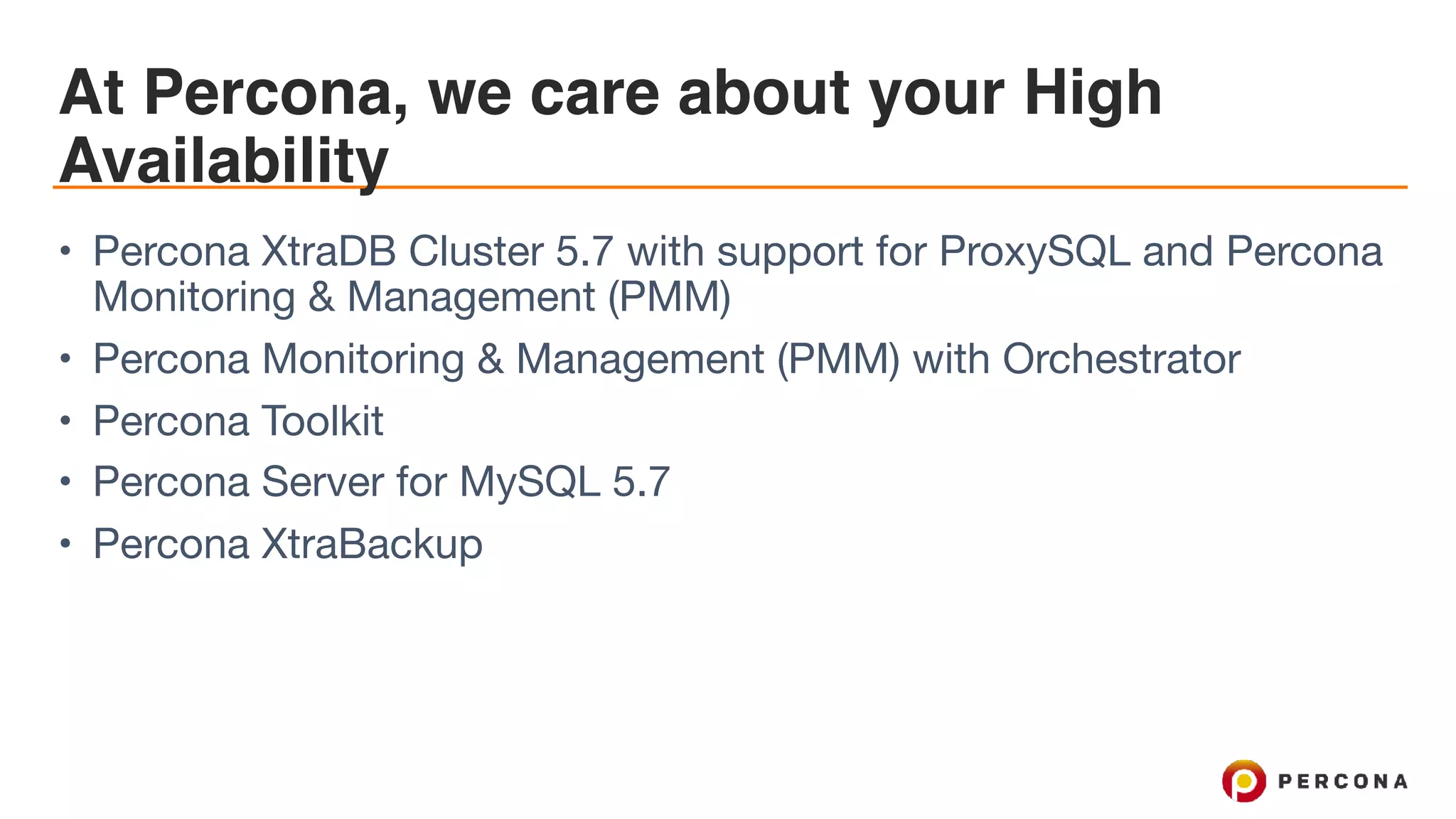 At Percona, we care about your High
Availability
• Percona XtraDB Cluster 5.7 with support for ProxySQL and Percona
Monitoring & Management (PMM)

• Percona Monitoring & Management (PMM) with Orchestrator

• Percona Toolkit

• Percona Server for MySQL 5.7

• Percona XtraBackup
 