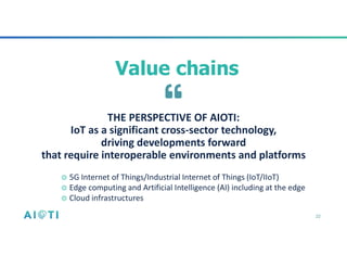 22
THE PERSPECTIVE OF AIOTI:
IoT as a significant cross-sector technology,
driving developments forward
that require interoperable environments and platforms
Value chains
◎ 5G Internet of Things/Industrial Internet of Things (IoT/IIoT)
◎ Edge computing and Artificial Intelligence (AI) including at the edge
◎ Cloud infrastructures
 