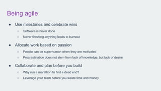 Being agile
● Use milestones and celebrate wins
○ Software is never done
○ Never finishing anything leads to burnout
● Allocate work based on passion
○ People can be superhuman when they are motivated
○ Procrastination does not stem from lack of knowledge, but lack of desire
● Collaborate and plan before you build
○ Why run a marathon to find a dead end?
○ Leverage your team before you waste time and money
 