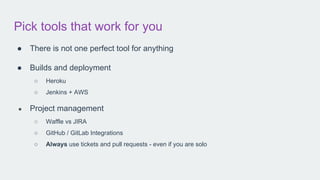 Pick tools that work for you
● There is not one perfect tool for anything
● Builds and deployment
○ Heroku
○ Jenkins + AWS
● Project management
○ Waffle vs JIRA
○ GitHub / GitLab Integrations
○ Always use tickets and pull requests - even if you are solo
 