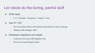 Let robots do the boring, painful stuff
● Write tests
○ F.I.T. Principle: Frequency + Impact + Time
● Use CI / CD
○ Run your tests, linters, and checks every time you make a change
○ Deploy small changes, often
● Database migrations and seeds
○ Invest the hour into a DB migration tool
○ Do not do scary things by hand
 