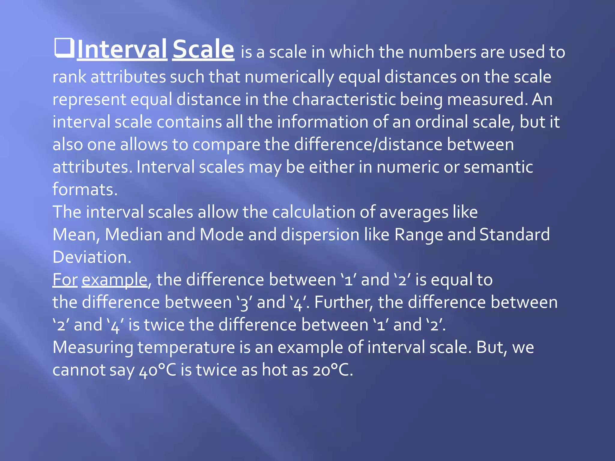 Interval Scale is a scale in which the numbers are used to
rank attributes such that numerically equal distances on the scale
represent equal distance in the characteristic being measured.An
interval scale contains all the information of an ordinal scale, but it
also one allows to compare the difference/distance between
attributes. Interval scales may be either in numeric or semantic
formats.
The interval scales allow the calculation of averages like
Mean, Median and Mode and dispersion like Range andStandard
Deviation.
For example, the difference between ‘1’ and ‘2’ is equal to
the difference between ‘3’ and ‘4’. Further, the difference between
‘2’ and ‘4’ is twice the difference between ‘1’ and ‘2’.
Measuring temperature is an example of interval scale. But, we
cannot say 40°C is twice as hot as 20°C.
 