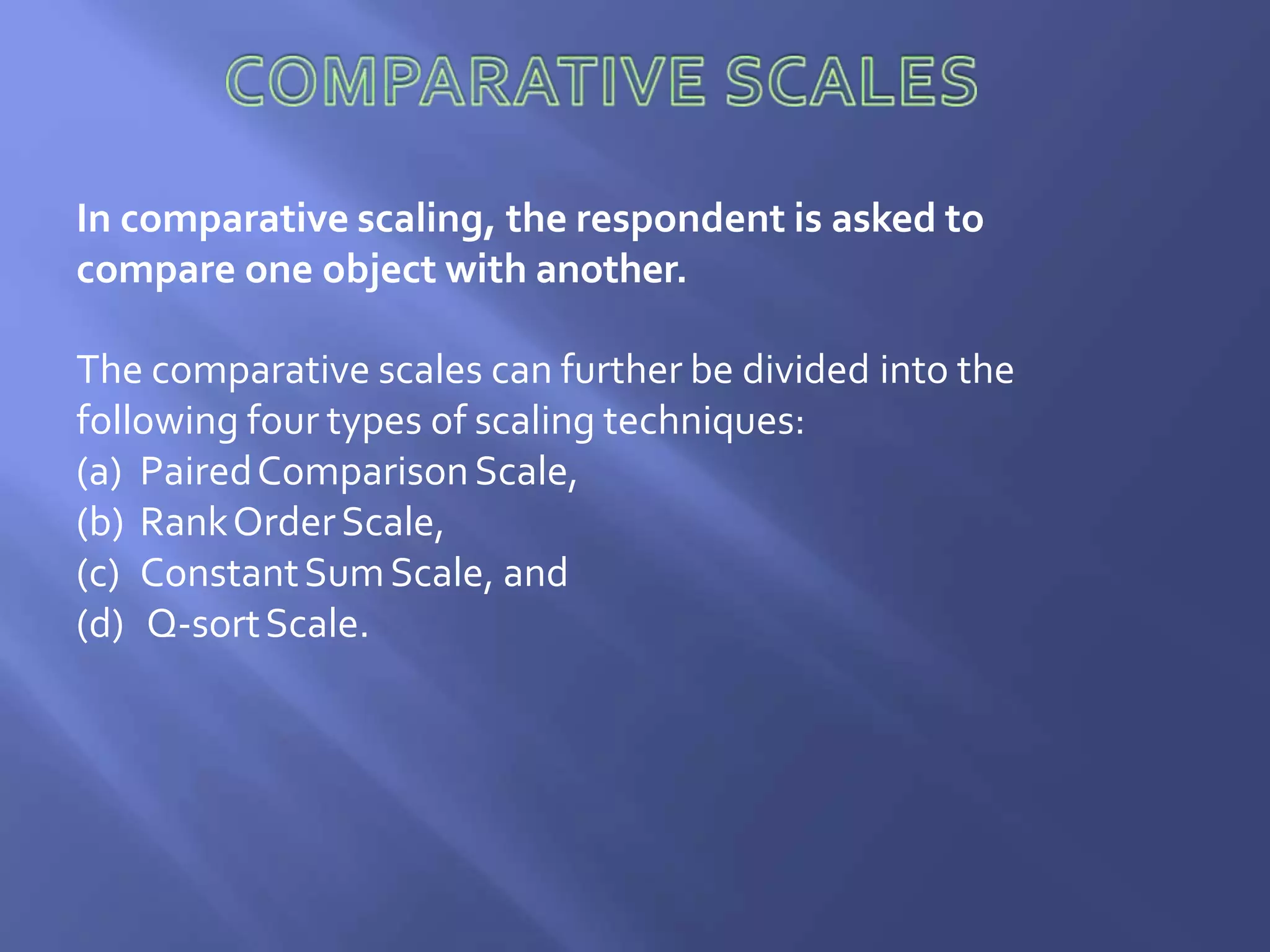 In comparative scaling, the respondent is asked to
compare one object with another.
The comparative scales can further be divided into the
following four types of scaling techniques:
(a) PairedComparisonScale,
(b) RankOrderScale,
(c) ConstantSumScale, and
(d) Q-sortScale.
 