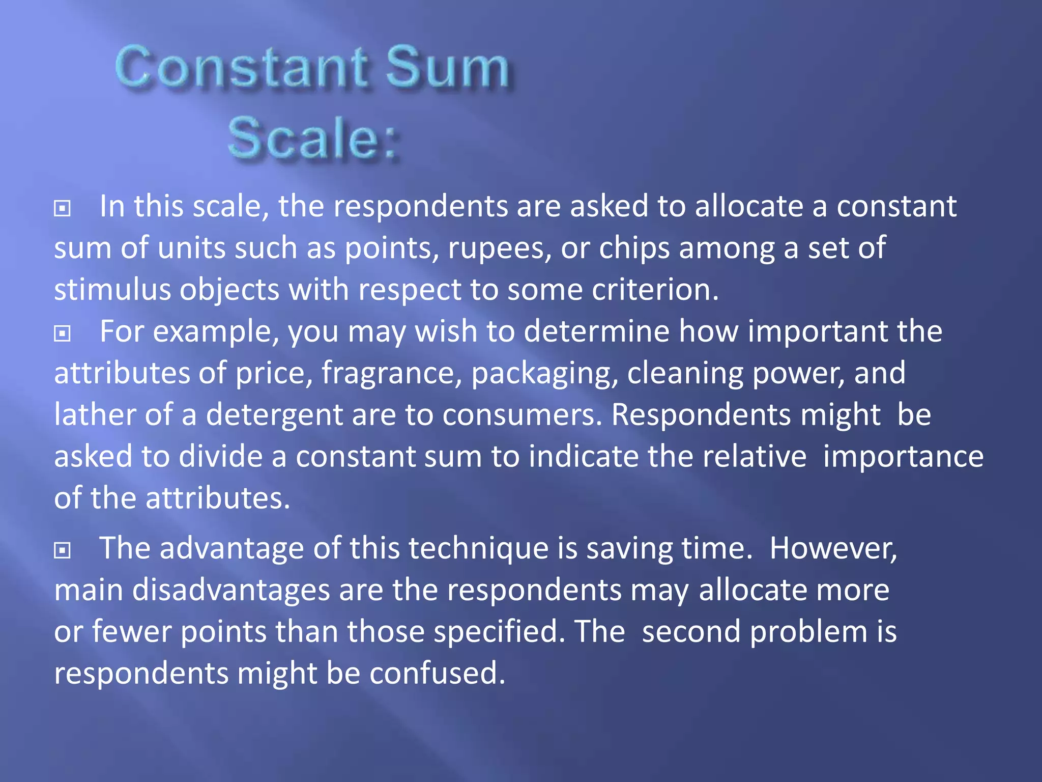  In this scale, the respondents are asked to allocate a constant
sum of units such as points, rupees, or chips among a set of
stimulus objects with respect to some criterion.
 For example, you may wish to determine how important the
attributes of price, fragrance, packaging, cleaning power, and
lather of a detergent are to consumers. Respondents might be
asked to divide a constant sum to indicate the relative importance
of the attributes.
 The advantage of this technique is saving time. However,
main disadvantages are the respondents may allocate more
or fewer points than those specified. The second problem is
respondents might be confused.
 