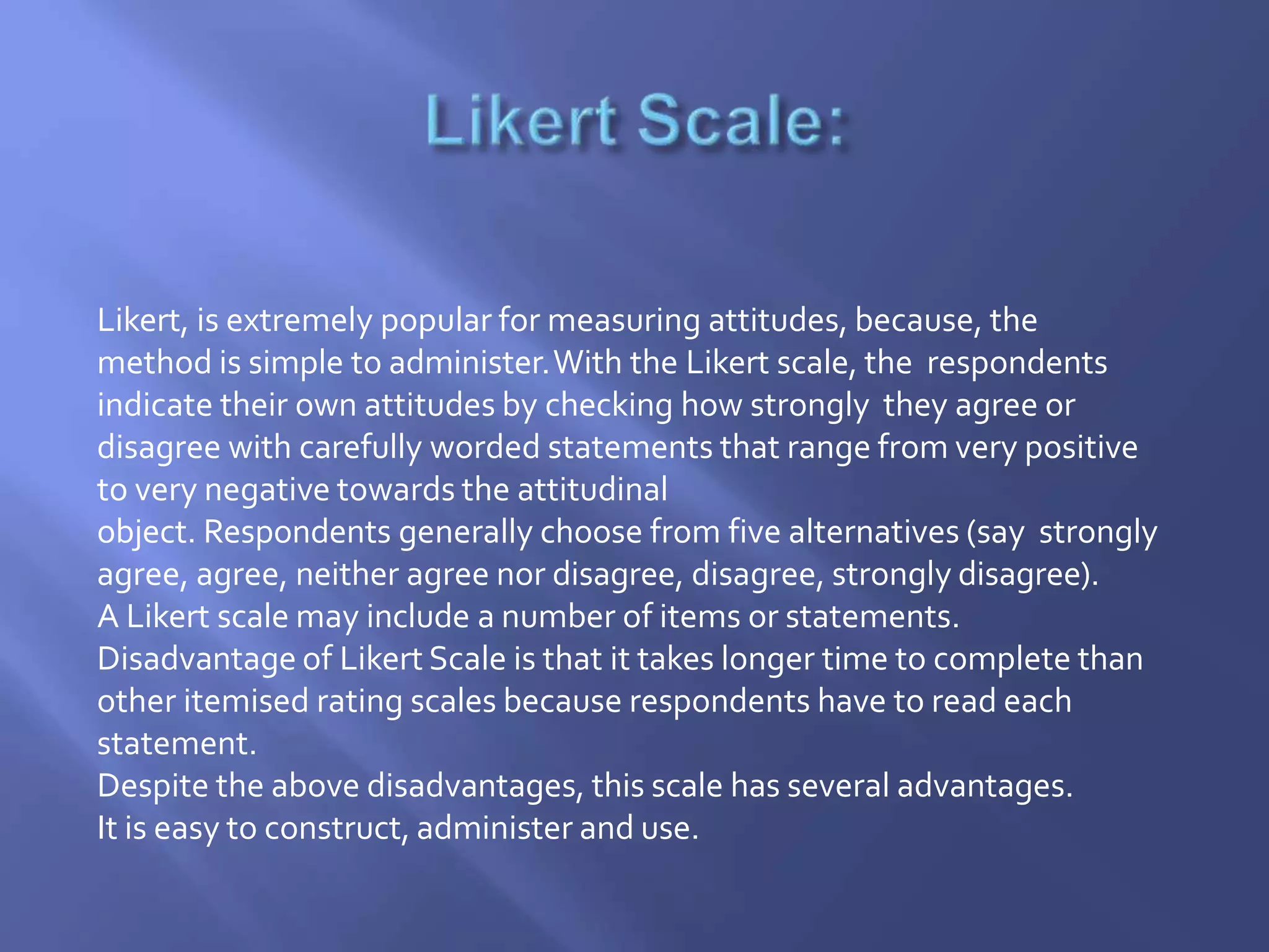 Likert, is extremely popular for measuring attitudes, because, the
method is simple to administer.With the Likert scale, the respondents
indicate their own attitudes by checking how strongly they agree or
disagree with carefully worded statements that range from very positive
to very negative towards the attitudinal
object. Respondents generally choose from five alternatives (say strongly
agree, agree, neither agree nor disagree, disagree, strongly disagree).
A Likert scale may include a number of items or statements.
Disadvantage of Likert Scale is that it takes longer time to complete than
other itemised rating scales because respondents have to read each
statement.
Despite the above disadvantages, this scale has several advantages.
It is easy to construct, administer and use.
 