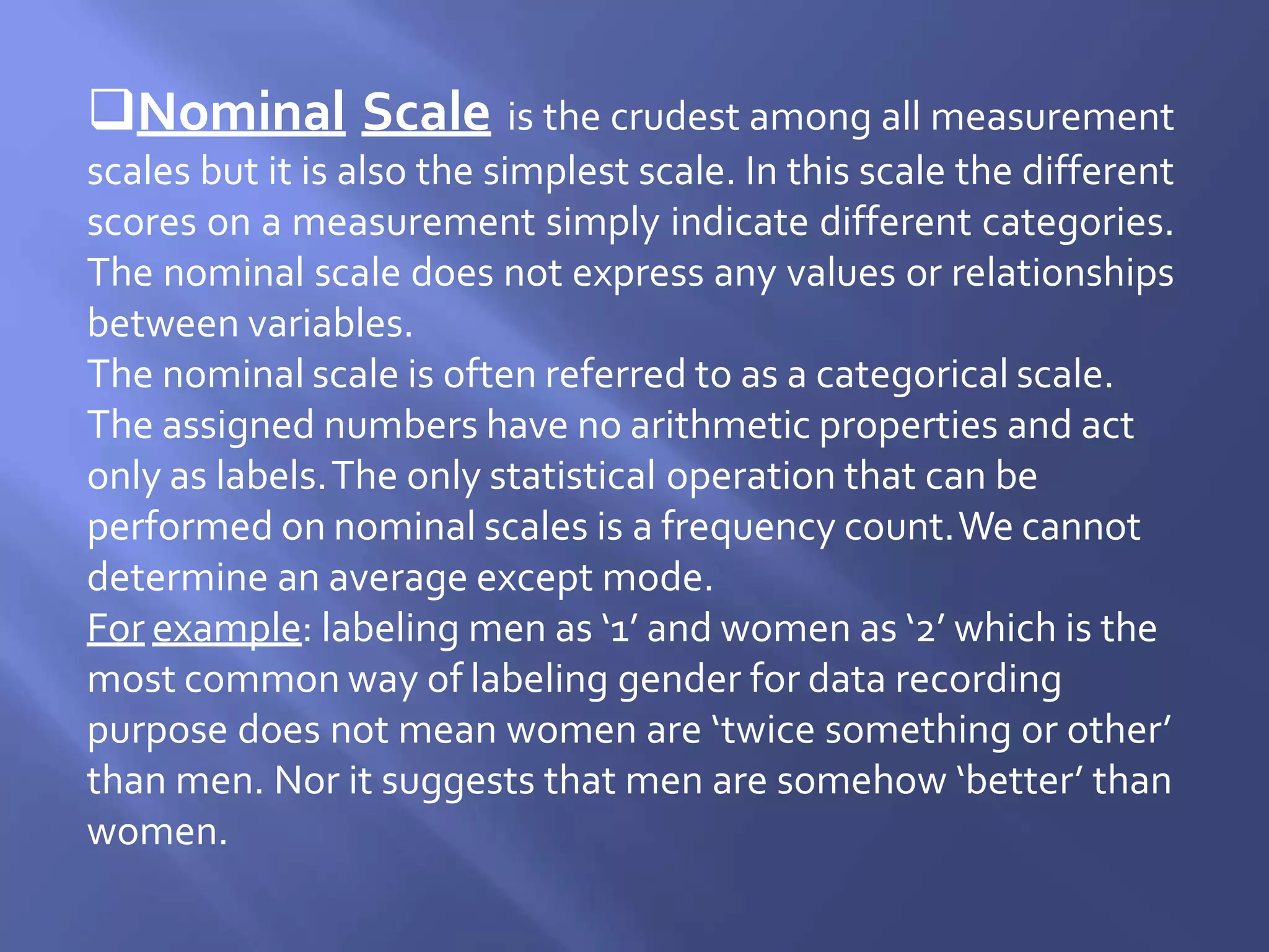 Nominal Scale is the crudest among all measurement
scales but it is also the simplest scale. In this scale the different
scores on a measurement simply indicate different categories.
The nominal scale does not express any values or relationships
between variables.
The nominal scale is often referred to as a categorical scale.
The assigned numbers have no arithmetic properties and act
only as labels.The only statistical operation that can be
performed on nominal scales is a frequency count.We cannot
determine an average except mode.
For example: labeling men as ‘1’ and women as ‘2’ which is the
most common way of labeling gender for data recording
purpose does not mean women are ‘twice something or other’
than men. Nor it suggests that men are somehow ‘better’ than
women.
 