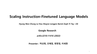 Hyung Won Chung Le Hou Shayne Longpre Barret Zoph Yi Tay +30
1
arXiv:2210.11416 (2022)
Scaling Instruction-Finetuned Language Models
Google Research
Presenter : 박산희, 조해창, 변현정, 이세현
 