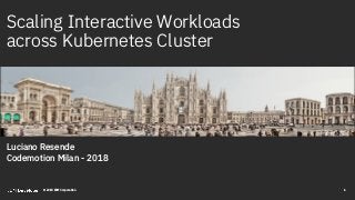 Scaling Interactive Workloads
across Kubernetes Cluster
Luciano Resende
Codemotion Milan - 2018
1© 2018 IBM Corporation
 