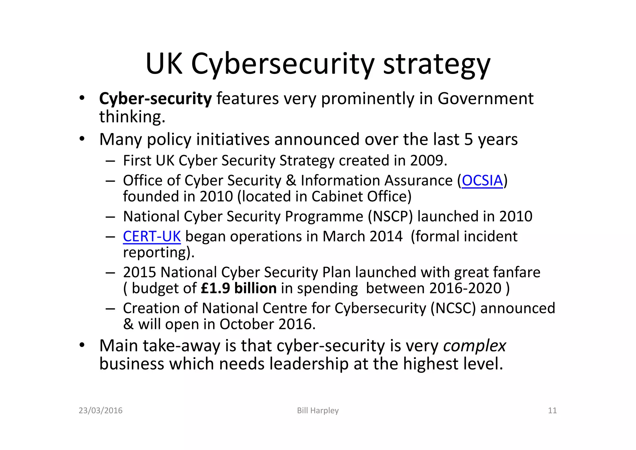 UK Cybersecurity strategy
• Cyber-security features very prominently in Government
thinking.
• Many policy initiatives announced over the last 5 years
– First UK Cyber Security Strategy created in 2009.
– Office of Cyber Security & Information Assurance (OCSIA)
founded in 2010 (located in Cabinet Office)
– National Cyber Security Programme (NSCP) launched in 2010
– CERT-UK began operations in March 2014 (formal incident
reporting).
– 2015 National Cyber Security Plan launched with great fanfare
( budget of £1.9 billion in spending between 2016-2020 )
– Creation of National Centre for Cybersecurity (NCSC) announced
& will open in October 2016.
• Main take-away is that cyber-security is very complex
business which needs leadership at the highest level.
23/03/2016 Bill Harpley 11
 