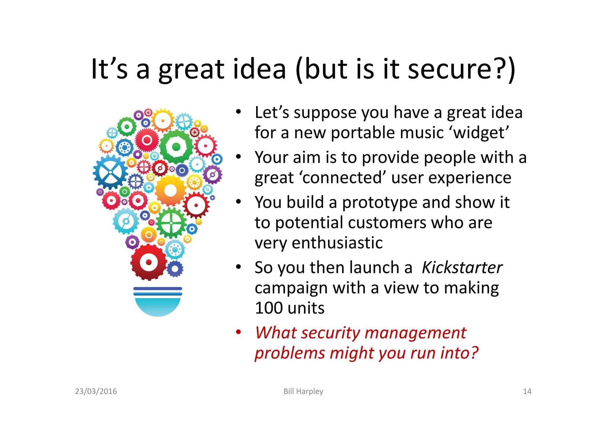 It’s a great idea (but is it secure?)
• Let’s suppose you have a great idea
for a new portable music ‘widget’
• Your aim is to provide people with a
great ‘connected’ user experience
• You build a prototype and show it
to potential customers who are
very enthusiastic
• So you then launch a Kickstarter
campaign with a view to making
100 units
• What security management
problems might you run into?
23/03/2016 Bill Harpley 14
 