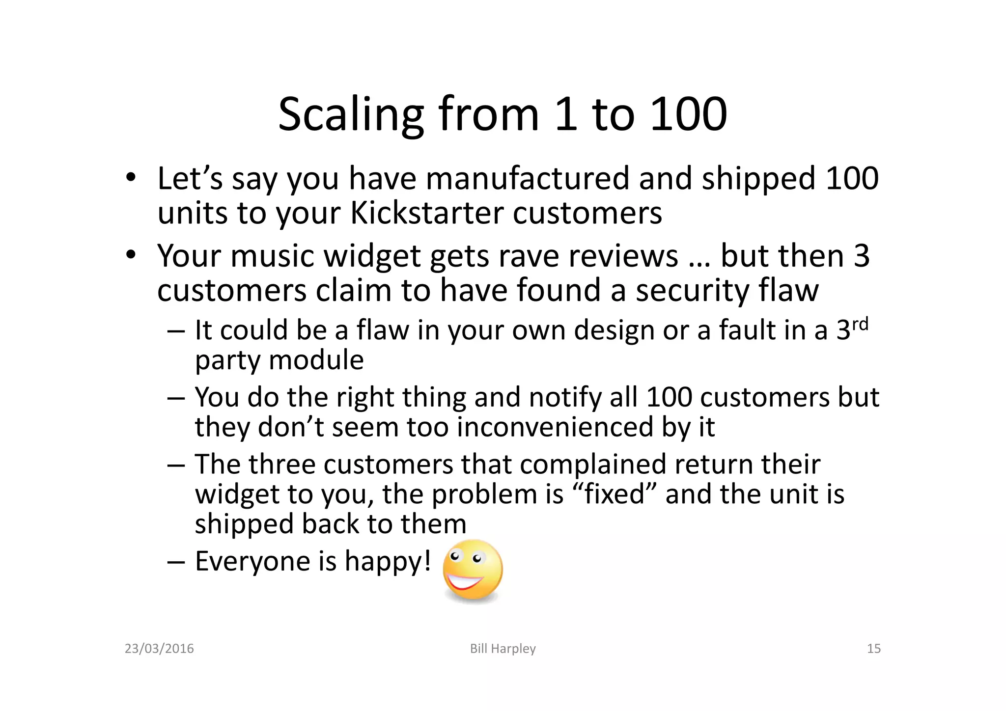 Scaling from 1 to 100
• Let’s say you have manufactured and shipped 100
units to your Kickstarter customers
• Your music widget gets rave reviews … but then 3
customers claim to have found a security flaw
– It could be a flaw in your own design or a fault in a 3rd
party module
– You do the right thing and notify all 100 customers but
they don’t seem too inconvenienced by it
– The three customers that complained return their
widget to you, the problem is “fixed” and the unit is
shipped back to them
– Everyone is happy!
23/03/2016 Bill Harpley 15
 