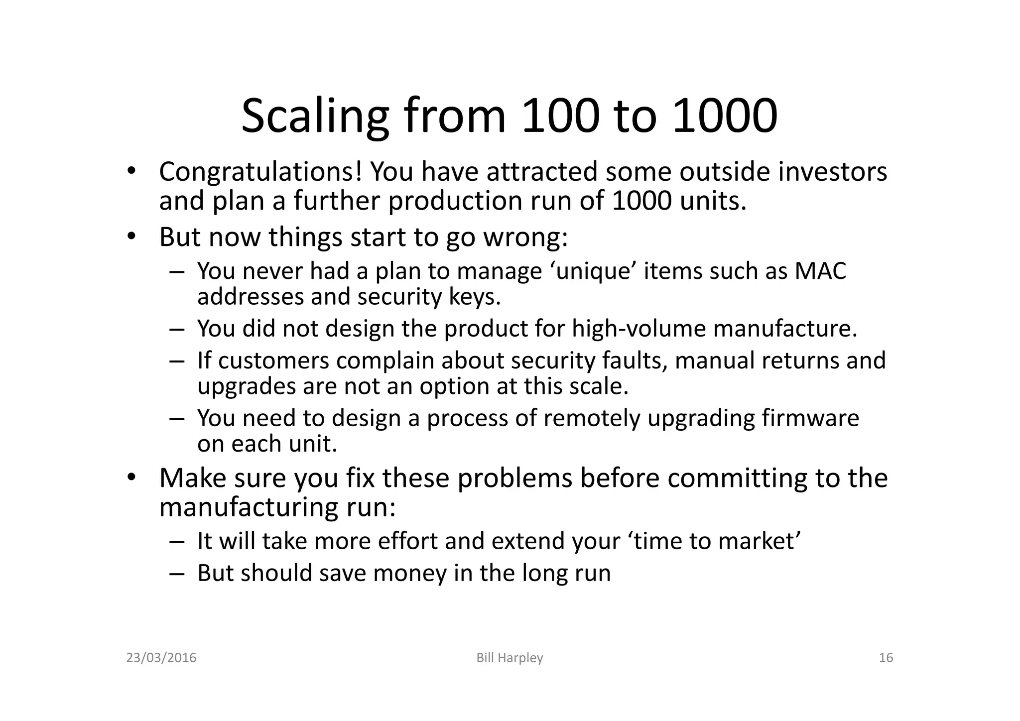 Scaling from 100 to 1000
• Congratulations! You have attracted some outside investors
and plan a further production run of 1000 units.
• But now things start to go wrong:
– You never had a plan to manage ‘unique’ items such as MAC
addresses and security keys.
– You did not design the product for high-volume manufacture.
– If customers complain about security faults, manual returns and
upgrades are not an option at this scale.
– You need to design a process of remotely upgrading firmware
on each unit.
• Make sure you fix these problems before committing to the
manufacturing run:
– It will take more effort and extend your ‘time to market’
– But should save money in the long run
23/03/2016 Bill Harpley 16
 