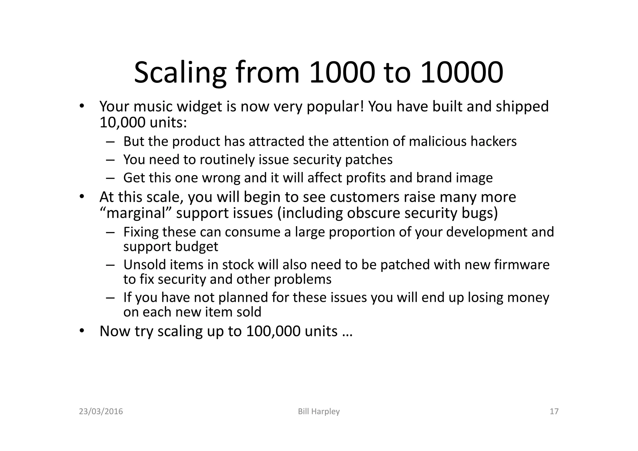 Scaling from 1000 to 10000
• Your music widget is now very popular! You have built and shipped
10,000 units:
– But the product has attracted the attention of malicious hackers
– You need to routinely issue security patches
– Get this one wrong and it will affect profits and brand image
• At this scale, you will begin to see customers raise many more
“marginal” support issues (including obscure security bugs)
– Fixing these can consume a large proportion of your development and
support budget
– Unsold items in stock will also need to be patched with new firmware
to fix security and other problems
– If you have not planned for these issues you will end up losing money
on each new item sold
• Now try scaling up to 100,000 units …
23/03/2016 Bill Harpley 17
 