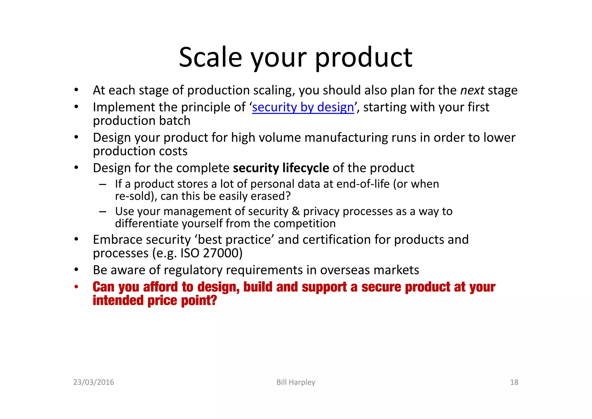 Scale your product
• At each stage of production scaling, you should also plan for the next stage
• Implement the principle of ‘security by design’, starting with your first
production batch
• Design your product for high volume manufacturing runs in order to lower
production costs
• Design for the complete security lifecycle of the product
– If a product stores a lot of personal data at end-of-life (or when
re-sold), can this be easily erased?
– Use your management of security & privacy processes as a way to
differentiate yourself from the competition
• Embrace security ‘best practice’ and certification for products and
processes (e.g. ISO 27000)
• Be aware of regulatory requirements in overseas markets
• Can you afford to design, build and support a secure product at your
intended price point?
23/03/2016 Bill Harpley 18
 