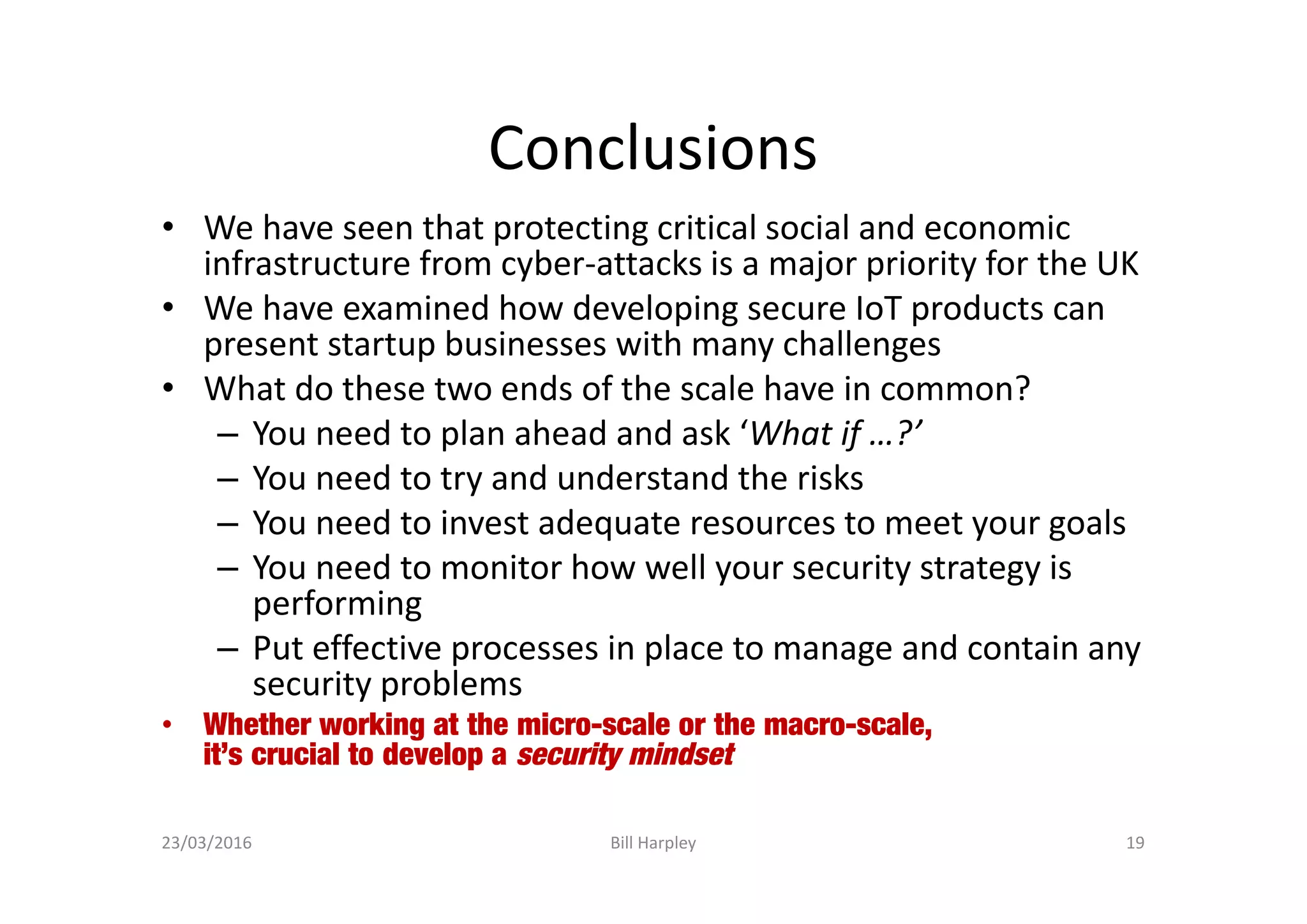 Conclusions
• We have seen that protecting critical social and economic
infrastructure from cyber-attacks is a major priority for the UK
• We have examined how developing secure IoT products can
present startup businesses with many challenges
• What do these two ends of the scale have in common?
– You need to plan ahead and ask ‘What if …?’
– You need to try and understand the risks
– You need to invest adequate resources to meet your goals
– You need to monitor how well your security strategy is
performing
– Put effective processes in place to manage and contain any
security problems
• Whether working at the micro-scale or the macro-scale,
it’s crucial to develop a security mindset
23/03/2016 Bill Harpley 19
 
