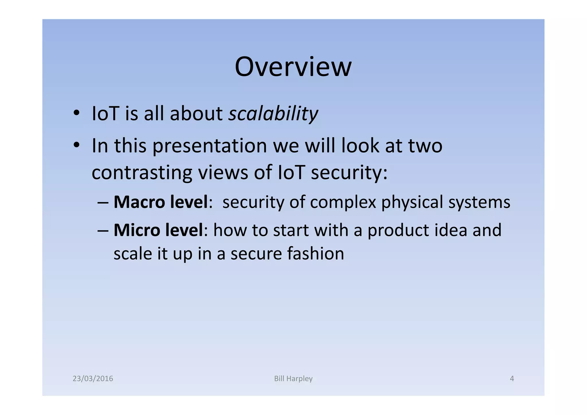 Overview
• IoT is all about scalability
• In this presentation we will look at two
contrasting views of IoT security:
– Macro level: security of complex physical systems
– Micro level: how to start with a product idea and
scale it up in a secure fashion
23/03/2016 Bill Harpley 4
 