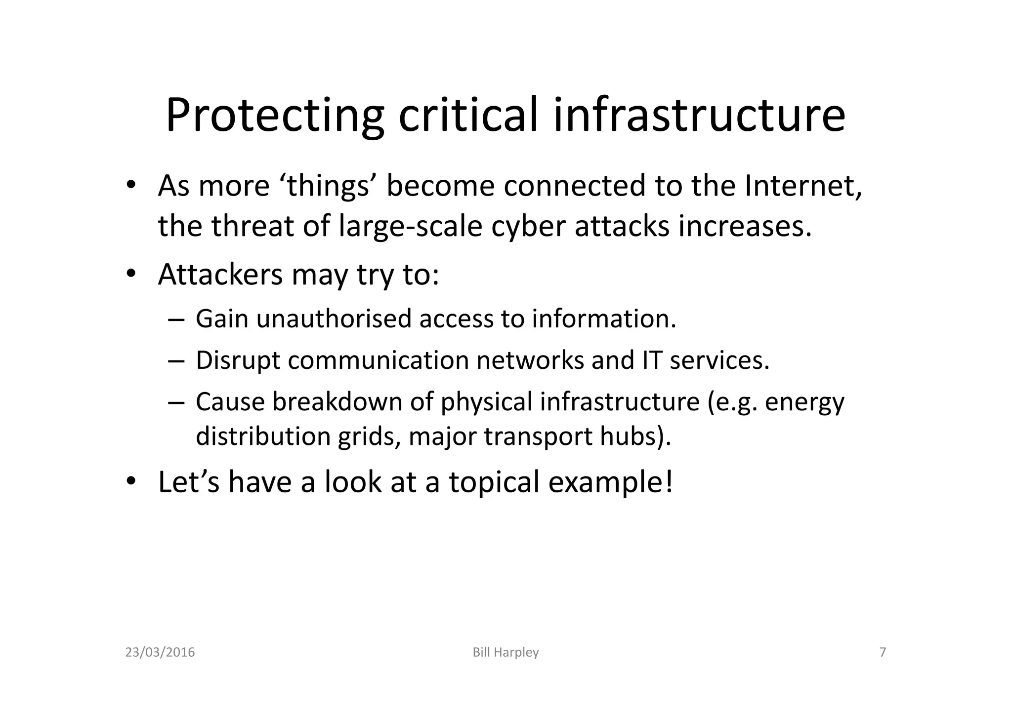 Protecting critical infrastructure
• As more ‘things’ become connected to the Internet,
the threat of large-scale cyber attacks increases.
• Attackers may try to:
– Gain unauthorised access to information.
– Disrupt communication networks and IT services.
– Cause breakdown of physical infrastructure (e.g. energy
distribution grids, major transport hubs).
• Let’s have a look at a topical example!
23/03/2016 Bill Harpley 7
 