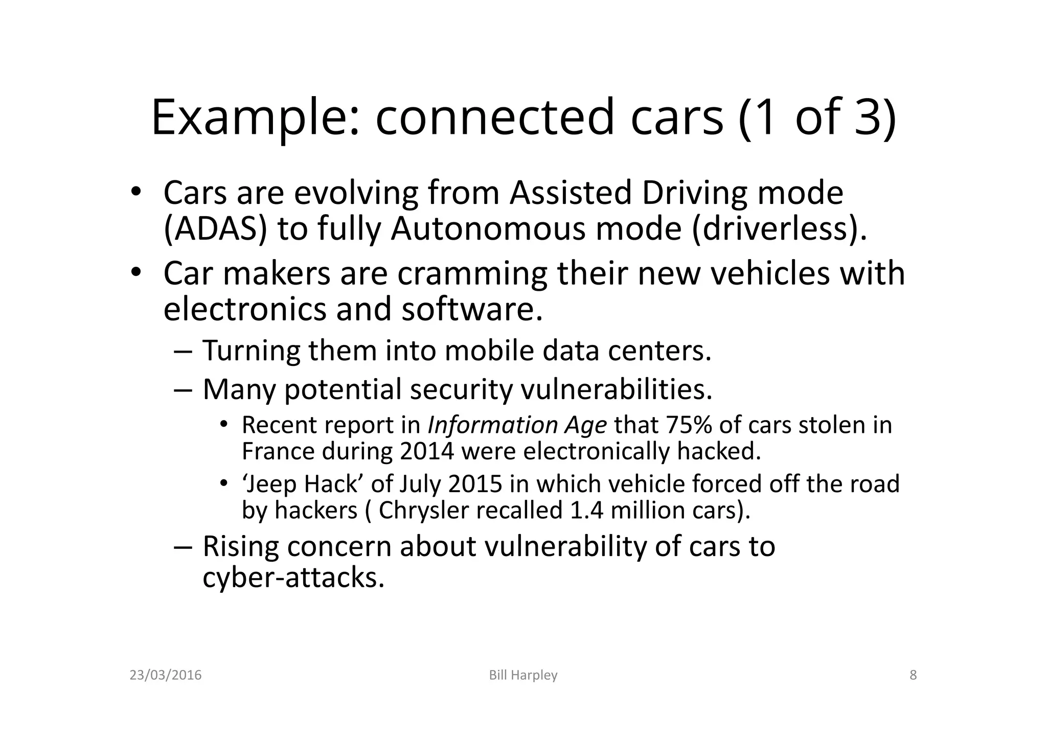 Example: connected cars (1 of 3)
• Cars are evolving from Assisted Driving mode
(ADAS) to fully Autonomous mode (driverless).
• Car makers are cramming their new vehicles with
electronics and software.
– Turning them into mobile data centers.
– Many potential security vulnerabilities.
• Recent report in Information Age that 75% of cars stolen in
France during 2014 were electronically hacked.
• ‘Jeep Hack’ of July 2015 in which vehicle forced off the road
by hackers ( Chrysler recalled 1.4 million cars).
– Rising concern about vulnerability of cars to
cyber-attacks.
23/03/2016 Bill Harpley 8
 