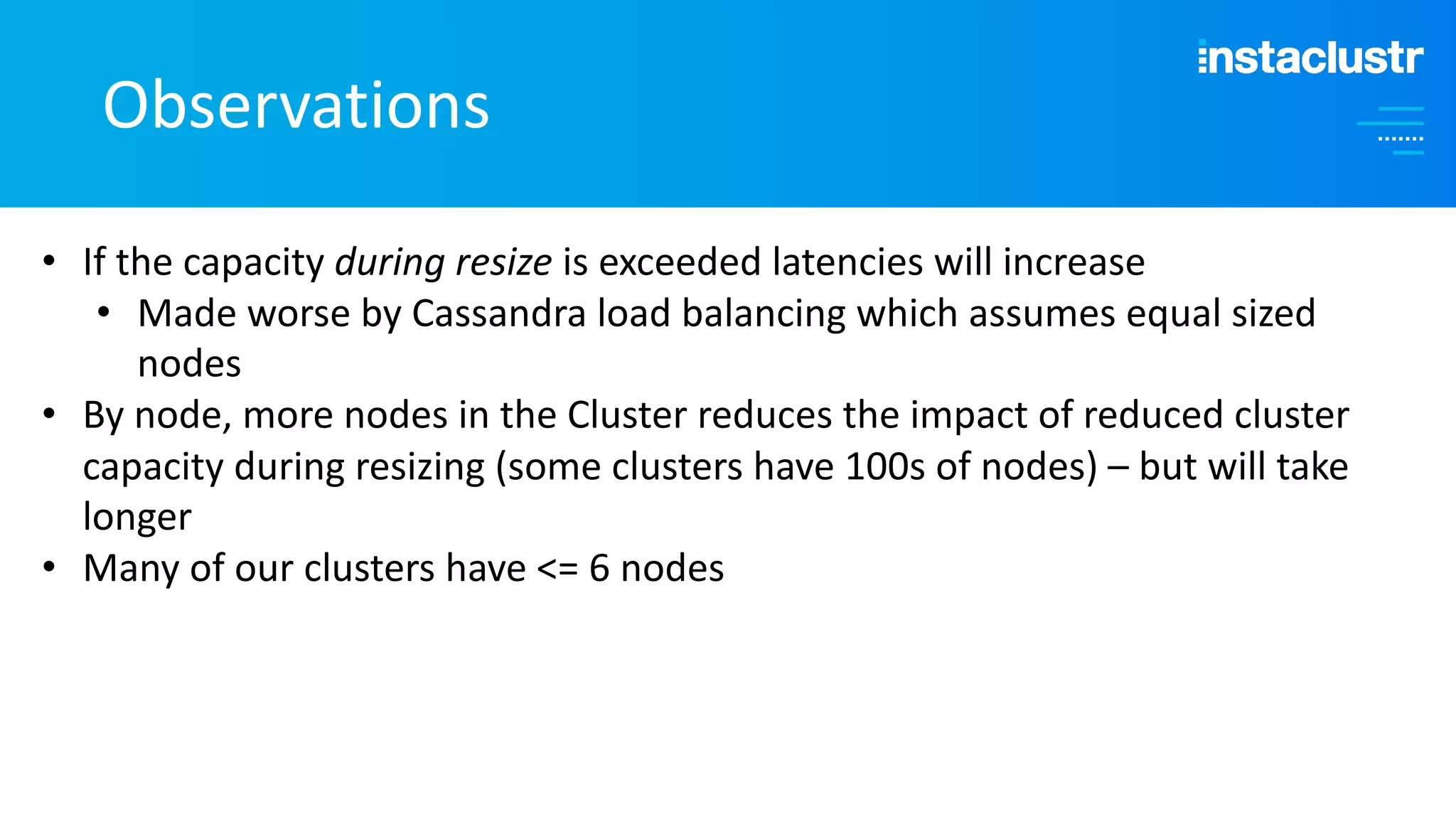 Observations • If the capacity during resize is exceeded latencies will increase • Made worse by Cassandra load balancing which assumes equal sized nodes • By node, more nodes in the Cluster reduces the impact of reduced cluster capacity during resizing (some clusters have 100s of nodes) – but will take longer • Many of our clusters have <= 6 nodes 