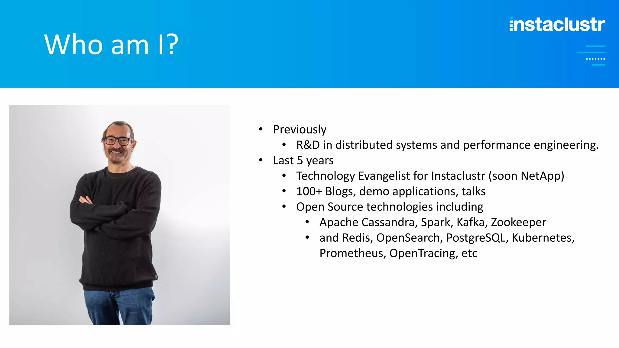 Who am I? • Previously • R&D in distributed systems and performance engineering. • Last 5 years • Technology Evangelist for Instaclustr (soon NetApp) • 100+ Blogs, demo applications, talks • Open Source technologies including • Apache Cassandra, Spark, Kafka, Zookeeper • and Redis, OpenSearch, PostgreSQL, Kubernetes, Prometheus, OpenTracing, etc 