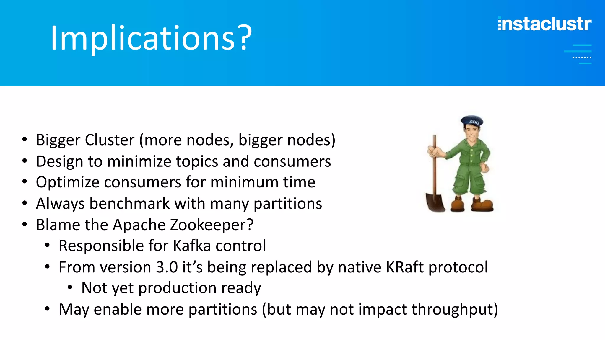 Implications? • Bigger Cluster (more nodes, bigger nodes) • Design to minimize topics and consumers • Optimize consumers for minimum time • Always benchmark with many partitions • Blame the Apache Zookeeper? • Responsible for Kafka control • From version 3.0 it’s being replaced by native KRaft protocol • Not yet production ready • May enable more partitions (but may not impact throughput) 