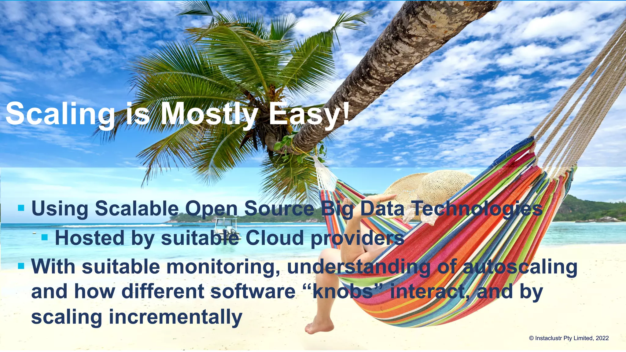 Scaling is Mostly Easy! § Using Scalable Open Source Big Data Technologies § Hosted by suitable Cloud providers § With suitable monitoring, understanding of autoscaling and how different software “knobs” interact, and by scaling incrementally © Instaclustr Pty Limited, 2022 
