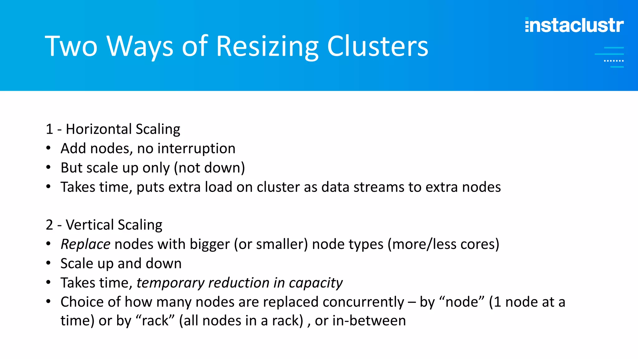 Two Ways of Resizing Clusters 1 - Horizontal Scaling • Add nodes, no interruption • But scale up only (not down) • Takes time, puts extra load on cluster as data streams to extra nodes 2 - Vertical Scaling • Replace nodes with bigger (or smaller) node types (more/less cores) • Scale up and down • Takes time, temporary reduction in capacity • Choice of how many nodes are replaced concurrently – by “node” (1 node at a time) or by “rack” (all nodes in a rack) , or in-between 