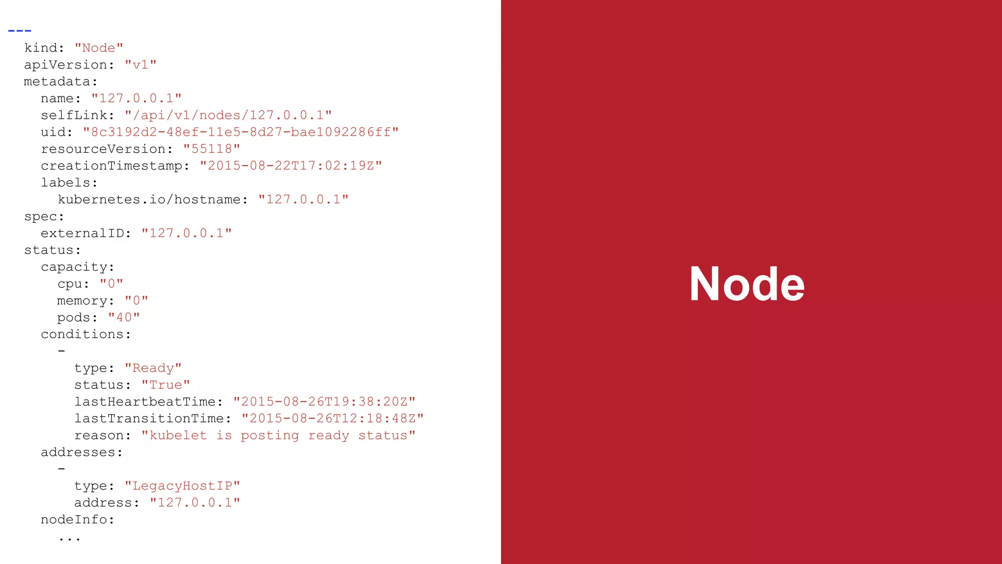 Node
---
kind: "Node"
apiVersion: "v1"
metadata:
name: "127.0.0.1"
selfLink: "/api/v1/nodes/127.0.0.1"
uid: "8c3192d2-48ef-11e5-8d27-bae1092286ff"
resourceVersion: "55118"
creationTimestamp: "2015-08-22T17:02:19Z"
labels:
kubernetes.io/hostname: "127.0.0.1"
spec:
externalID: "127.0.0.1"
status:
capacity:
cpu: "0"
memory: "0"
pods: "40"
conditions:
-
type: "Ready"
status: "True"
lastHeartbeatTime: "2015-08-26T19:38:20Z"
lastTransitionTime: "2015-08-26T12:18:48Z"
reason: "kubelet is posting ready status"
addresses:
-
type: "LegacyHostIP"
address: "127.0.0.1"
nodeInfo:
...
 