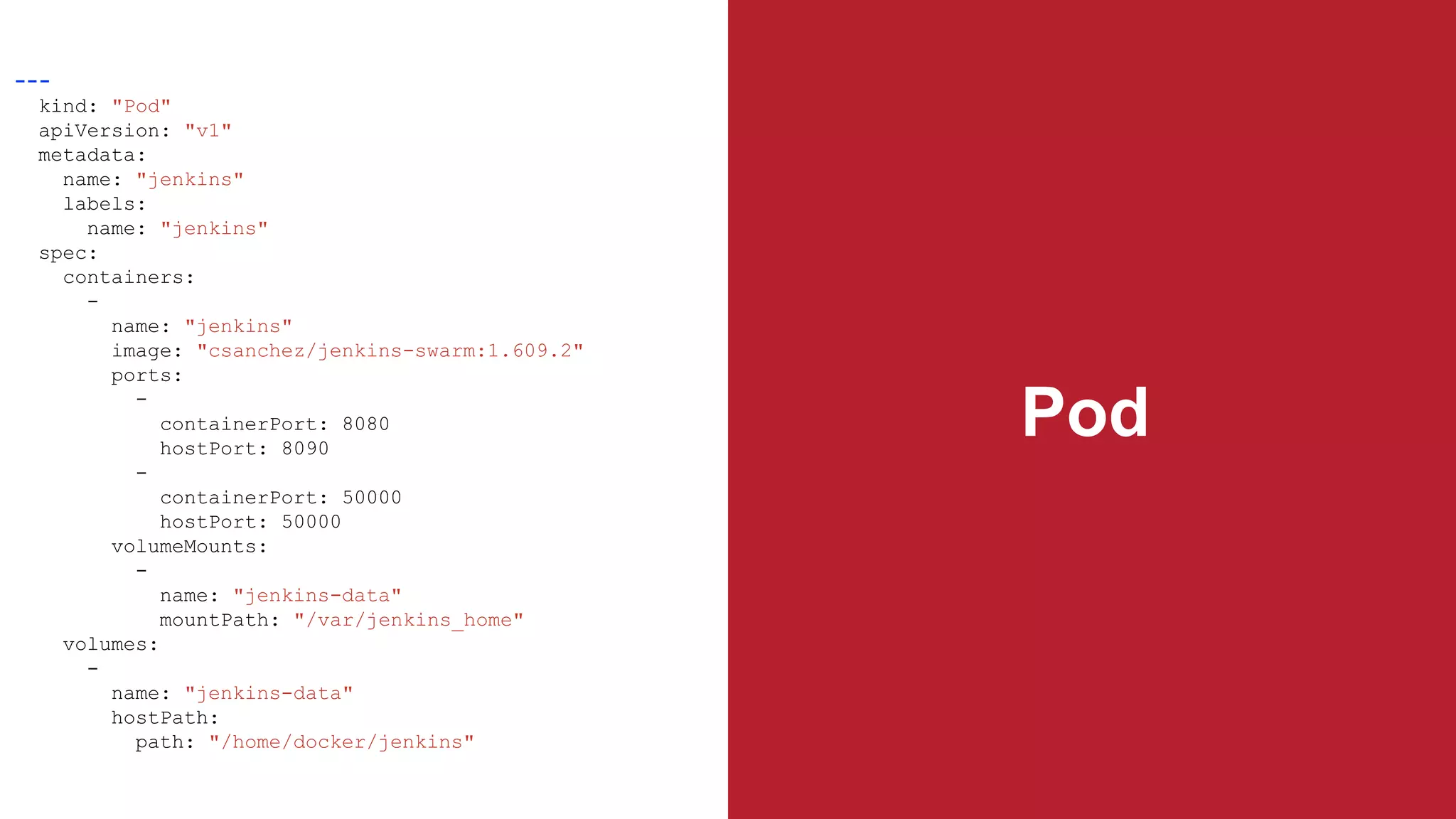 Pod
---
kind: "Pod"
apiVersion: "v1"
metadata:
name: "jenkins"
labels:
name: "jenkins"
spec:
containers:
-
name: "jenkins"
image: "csanchez/jenkins-swarm:1.609.2"
ports:
-
containerPort: 8080
hostPort: 8090
-
containerPort: 50000
hostPort: 50000
volumeMounts:
-
name: "jenkins-data"
mountPath: "/var/jenkins_home"
volumes:
-
name: "jenkins-data"
hostPath:
path: "/home/docker/jenkins"
 