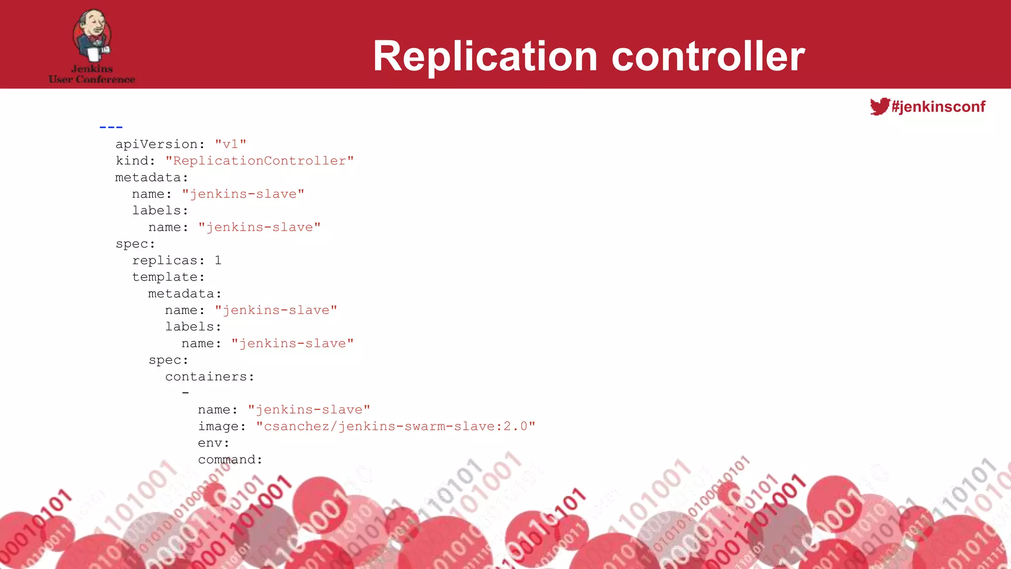 #jenkinsconf
Replication controller
---
apiVersion: "v1"
kind: "ReplicationController"
metadata:
name: "jenkins-slave"
labels:
name: "jenkins-slave"
spec:
replicas: 1
template:
metadata:
name: "jenkins-slave"
labels:
name: "jenkins-slave"
spec:
containers:
-
name: "jenkins-slave"
image: "csanchez/jenkins-swarm-slave:2.0"
env:
command:
 