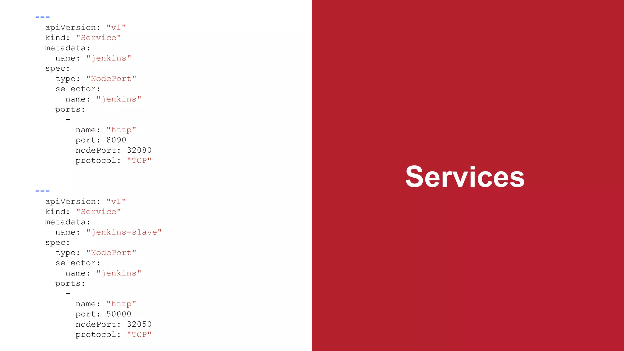 Services
---
apiVersion: "v1"
kind: "Service"
metadata:
name: "jenkins"
spec:
type: "NodePort"
selector:
name: "jenkins"
ports:
-
name: "http"
port: 8090
nodePort: 32080
protocol: "TCP"
---
apiVersion: "v1"
kind: "Service"
metadata:
name: "jenkins-slave"
spec:
type: "NodePort"
selector:
name: "jenkins"
ports:
-
name: "http"
port: 50000
nodePort: 32050
protocol: "TCP"
 