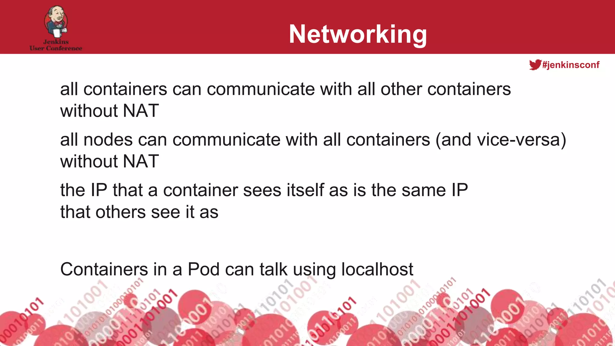 #jenkinsconf
Networking
all containers can communicate with all other containers
without NAT
all nodes can communicate with all containers (and vice-versa)
without NAT
the IP that a container sees itself as is the same IP
that others see it as
Containers in a Pod can talk using localhost
 