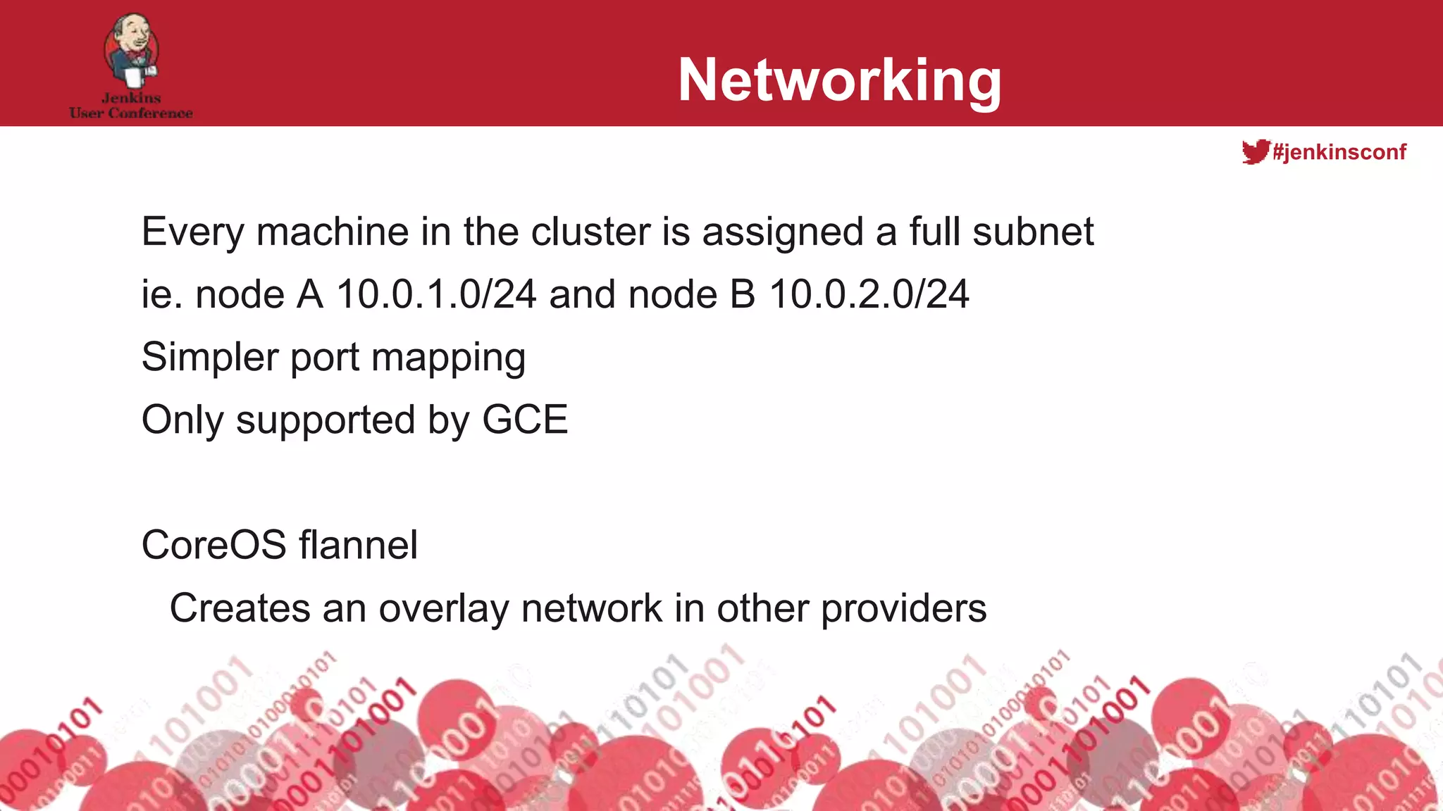 #jenkinsconf
Networking
Every machine in the cluster is assigned a full subnet
ie. node A 10.0.1.0/24 and node B 10.0.2.0/24
Simpler port mapping
Only supported by GCE
CoreOS flannel
Creates an overlay network in other providers
 
