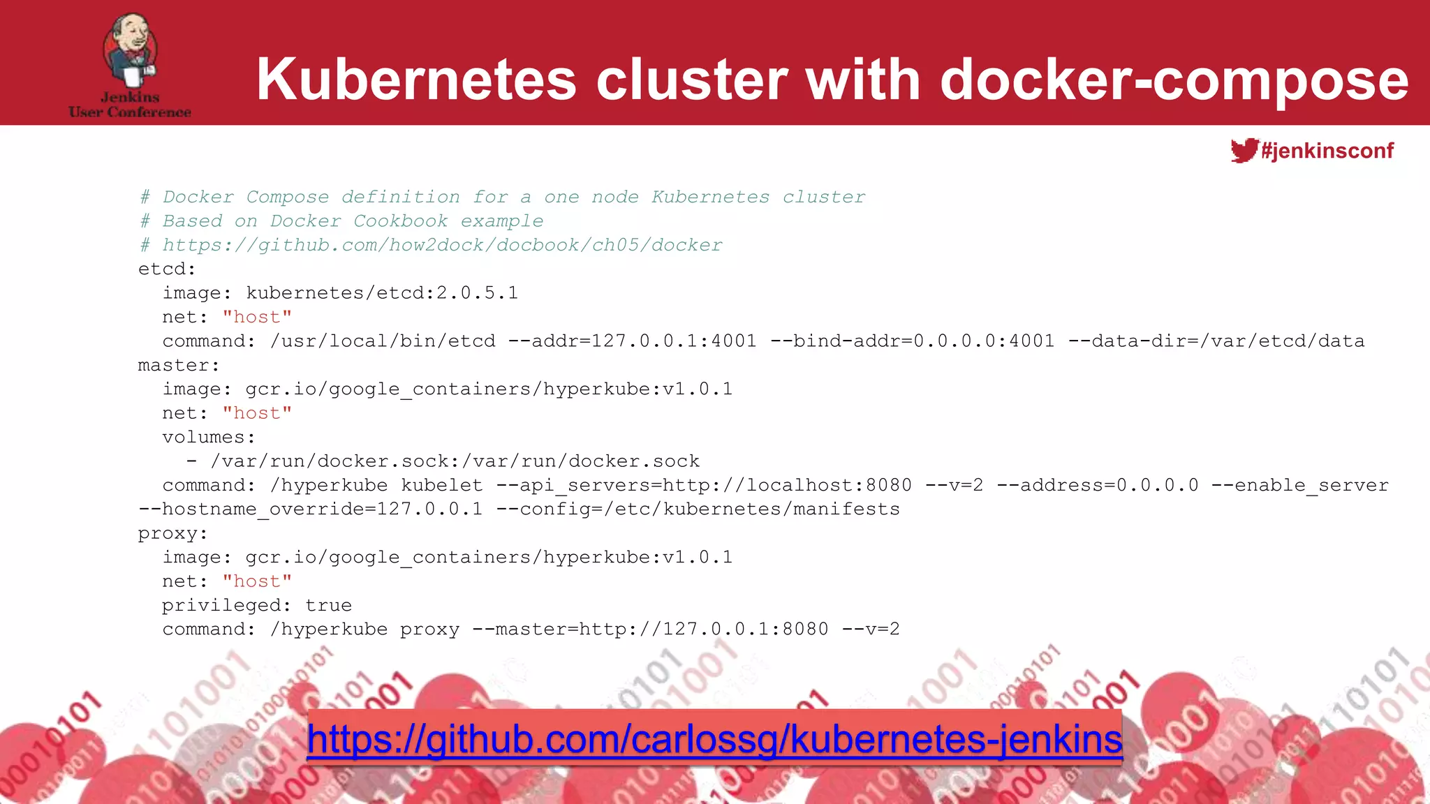 #jenkinsconf
Kubernetes cluster with docker-compose
# Docker Compose definition for a one node Kubernetes cluster
# Based on Docker Cookbook example
# https://github.com/how2dock/docbook/ch05/docker
etcd:
image: kubernetes/etcd:2.0.5.1
net: "host"
command: /usr/local/bin/etcd --addr=127.0.0.1:4001 --bind-addr=0.0.0.0:4001 --data-dir=/var/etcd/data
master:
image: gcr.io/google_containers/hyperkube:v1.0.1
net: "host"
volumes:
- /var/run/docker.sock:/var/run/docker.sock
command: /hyperkube kubelet --api_servers=http://localhost:8080 --v=2 --address=0.0.0.0 --enable_server
--hostname_override=127.0.0.1 --config=/etc/kubernetes/manifests
proxy:
image: gcr.io/google_containers/hyperkube:v1.0.1
net: "host"
privileged: true
command: /hyperkube proxy --master=http://127.0.0.1:8080 --v=2
https://github.com/carlossg/kubernetes-jenkins
 