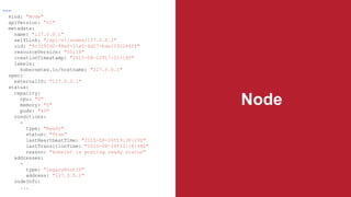 Node
---
kind: "Node"
apiVersion: "v1"
metadata:
name: "127.0.0.1"
selfLink: "/api/v1/nodes/127.0.0.1"
uid: "8c3192d2-48ef-11e5-8d27-bae1092286ff"
resourceVersion: "55118"
creationTimestamp: "2015-08-22T17:02:19Z"
labels:
kubernetes.io/hostname: "127.0.0.1"
spec:
externalID: "127.0.0.1"
status:
capacity:
cpu: "0"
memory: "0"
pods: "40"
conditions:
-
type: "Ready"
status: "True"
lastHeartbeatTime: "2015-08-26T19:38:20Z"
lastTransitionTime: "2015-08-26T12:18:48Z"
reason: "kubelet is posting ready status"
addresses:
-
type: "LegacyHostIP"
address: "127.0.0.1"
nodeInfo:
...
 