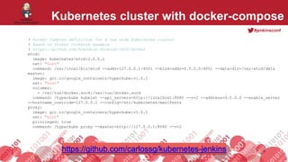 #jenkinsconf
Kubernetes cluster with docker-compose
# Docker Compose definition for a one node Kubernetes cluster
# Based on Docker Cookbook example
# https://github.com/how2dock/docbook/ch05/docker
etcd:
image: kubernetes/etcd:2.0.5.1
net: "host"
command: /usr/local/bin/etcd --addr=127.0.0.1:4001 --bind-addr=0.0.0.0:4001 --data-dir=/var/etcd/data
master:
image: gcr.io/google_containers/hyperkube:v1.0.1
net: "host"
volumes:
- /var/run/docker.sock:/var/run/docker.sock
command: /hyperkube kubelet --api_servers=http://localhost:8080 --v=2 --address=0.0.0.0 --enable_server
--hostname_override=127.0.0.1 --config=/etc/kubernetes/manifests
proxy:
image: gcr.io/google_containers/hyperkube:v1.0.1
net: "host"
privileged: true
command: /hyperkube proxy --master=http://127.0.0.1:8080 --v=2
https://github.com/carlossg/kubernetes-jenkins
 