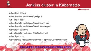 #jenkinsconf
Jenkins cluster in Kubernetes
kubectl get nodes
kubectl create --validate -f pod.yml
kubectl get pods
kubectl create --validate -f service-http.yml
kubectl create --validate -f service-slave.yml
kubectl get services
kubectl create --validate -f replication.yml
kubectl get pods
kubectl scale replicationcontrollers --replicas=20 jenkins-slave
https://github.com/carlossg/kubernetes-jenkins
 