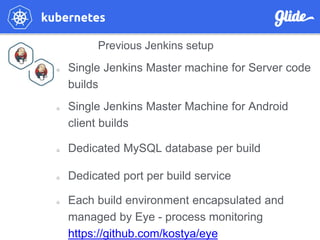 Previous Jenkins setup
Single Jenkins Master machine for Server code
builds
Single Jenkins Master Machine for Android
client builds
Dedicated MySQL database per build
Dedicated port per build service
Each build environment encapsulated and
managed by Eye - process monitoring
https://github.com/kostya/eye
 