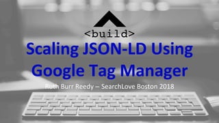 Scaling	JSON-LD	Using	
Google	Tag	Manager	
Ruth	Burr	Reedy	– SearchLove	Boston	2018	
 