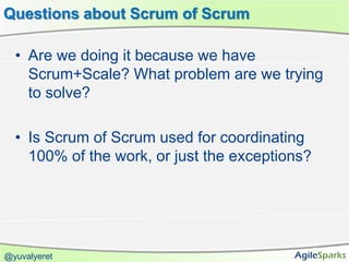 Questions about Scrum of Scrum

  • Are we doing it because we have
    Scrum+Scale? What problem are we trying
    to solve?

  • Is Scrum of Scrum used for coordinating
    100% of the work, or just the exceptions?




@yuvalyeret
 