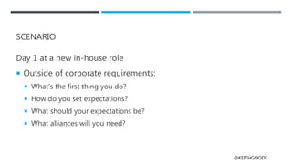 @KEITHGOODE
SCENARIO
Day 1 at a new in-house role
 Outside of corporate requirements:
 What’s the first thing you do?
 How do you set expectations?
 What should your expectations be?
 What alliances will you need?
 