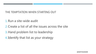 @KEITHGOODE
THE TEMPTATION WHEN STARTING OUT
1. Run a site-wide audit
2. Create a list of all the issues across the site
3. Hand problem list to leadership
4. Identify that list as your strategy
 