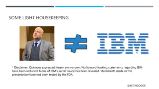 @KEITHGOODE
* Disclaimer: Opinions expressed herein are my own. No forward-looking statements regarding IBM
have been included. None of IBM’s secret sauce has been revealed. Statements made in this
presentation have not been tested by the FDA.
SOME LIGHT HOUSEKEEPING
 