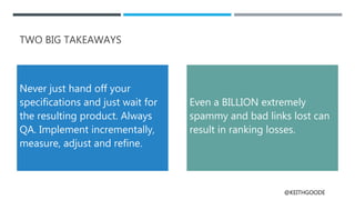 @KEITHGOODE
TWO BIG TAKEAWAYS
Never just hand off your
specifications and just wait for
the resulting product. Always
QA. Implement incrementally,
measure, adjust and refine.
Even a BILLION extremely
spammy and bad links lost can
result in ranking losses.
 