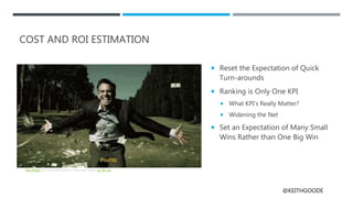 @KEITHGOODE
COST AND ROI ESTIMATION
 Reset the Expectation of Quick
Turn-arounds
 Ranking is Only One KPI
 What KPI’s Really Matter?
 Widening the Net
 Set an Expectation of Many Small
Wins Rather than One Big Win
This Photo by Unknown Author is licensed under CC BY-SA
 